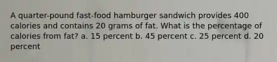 A quarter-pound fast-food hamburger sandwich provides 400 calories and contains 20 grams of fat. What is the percentage of calories from fat? a. 15 percent b. 45 percent c. 25 percent d. 20 percent