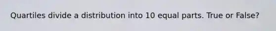 Quartiles divide a distribution into 10 equal parts. True or False?