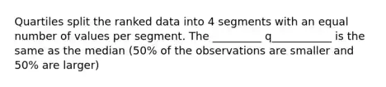 Quartiles split the ranked data into 4 segments with an equal number of values per segment. The _________ q___________ is the same as the median (50% of the observations are smaller and 50% are larger)