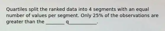 Quartiles split the ranked data into 4 segments with an equal number of values per segment. Only 25% of the observations are greater than the ________ q____________.