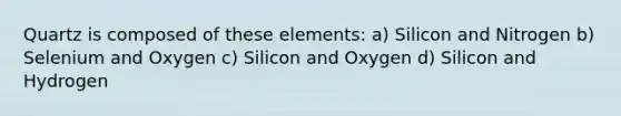 Quartz is composed of these elements: a) Silicon and Nitrogen b) Selenium and Oxygen c) Silicon and Oxygen d) Silicon and Hydrogen