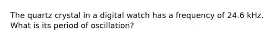 The quartz crystal in a digital watch has a frequency of 24.6 kHz. What is its period of oscillation?