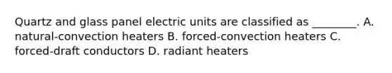 Quartz and glass panel electric units are classified as ________. A. natural-convection heaters B. forced-convection heaters C. forced-draft conductors D. radiant heaters