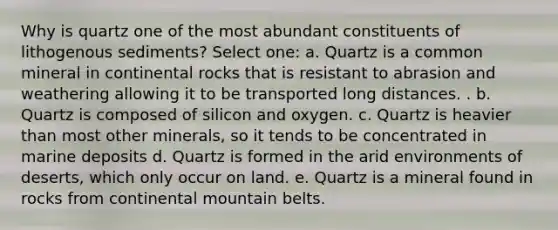 Why is quartz one of the most abundant constituents of lithogenous sediments? Select one: a. Quartz is a common mineral in continental rocks that is resistant to abrasion and weathering allowing it to be transported long distances. . b. Quartz is composed of silicon and oxygen. c. Quartz is heavier than most other minerals, so it tends to be concentrated in marine deposits d. Quartz is formed in the arid environments of deserts, which only occur on land. e. Quartz is a mineral found in rocks from continental mountain belts.