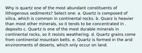 Why is quartz one of the most abundant constituents of lithogenous sediments? Select one: a. Quartz is composed of silica, which is common in continental rocks. b. Quarz is heavier than most other minerals, so it tends to be concentrated in . deposits c. Quartz is one of the most durable minerals in continental rocks, so it resists weathering. d. Quartz grains come from continental mountain belts. e. Quartz is formed in the arid environments of deserts, which only occur on land.