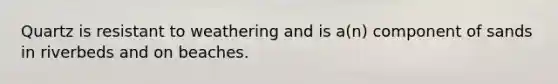Quartz is resistant to weathering and is a(n) component of sands in riverbeds and on beaches.