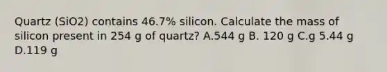 Quartz (SiO2) contains 46.7% silicon. Calculate the mass of silicon present in 254 g of quartz? A.544 g B. 120 g C.g 5.44 g D.119 g