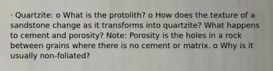 · Quartzite: o What is the protolith? o How does the texture of a sandstone change as it transforms into quartzite? What happens to cement and porosity? Note: Porosity is the holes in a rock between grains where there is no cement or matrix. o Why is it usually non-foliated?