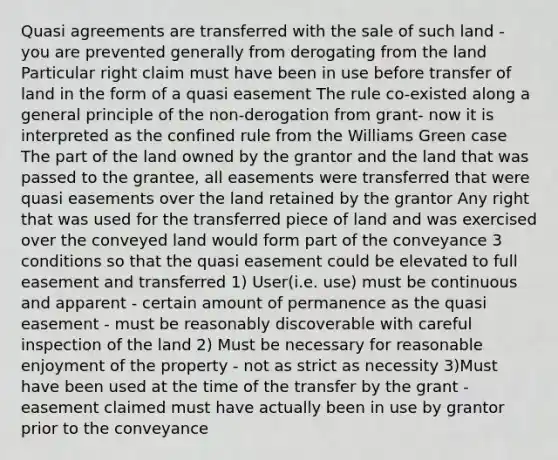 Quasi agreements are transferred with the sale of such land - you are prevented generally from derogating from the land Particular right claim must have been in use before transfer of land in the form of a quasi easement The rule co-existed along a general principle of the non-derogation from grant- now it is interpreted as the confined rule from the Williams Green case The part of the land owned by the grantor and the land that was passed to the grantee, all easements were transferred that were quasi easements over the land retained by the grantor Any right that was used for the transferred piece of land and was exercised over the conveyed land would form part of the conveyance 3 conditions so that the quasi easement could be elevated to full easement and transferred 1) User(i.e. use) must be continuous and apparent - certain amount of permanence as the quasi easement - must be reasonably discoverable with careful inspection of the land 2) Must be necessary for reasonable enjoyment of the property - not as strict as necessity 3)Must have been used at the time of the transfer by the grant - easement claimed must have actually been in use by grantor prior to the conveyance