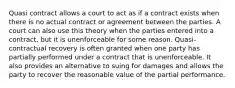 Quasi contract allows a court to act as if a contract exists when there is no actual contract or agreement between the parties. A court can also use this theory when the parties entered into a contract, but it is unenforceable for some reason. Quasi-contractual recovery is often granted when one party has partially performed under a contract that is unenforceable. It also provides an alternative to suing for damages and allows the party to recover the reasonable value of the partial performance.