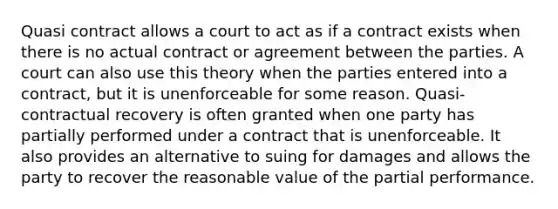 Quasi contract allows a court to act as if a contract exists when there is no actual contract or agreement between the parties. A court can also use this theory when the parties entered into a contract, but it is unenforceable for some reason. Quasi-contractual recovery is often granted when one party has partially performed under a contract that is unenforceable. It also provides an alternative to suing for damages and allows the party to recover the reasonable value of the partial performance.