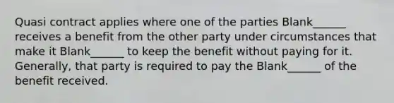 Quasi contract applies where one of the parties Blank______ receives a benefit from the other party under circumstances that make it Blank______ to keep the benefit without paying for it. Generally, that party is required to pay the Blank______ of the benefit received.