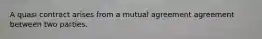 A quasi contract arises from a mutual agreement agreement between two parties.