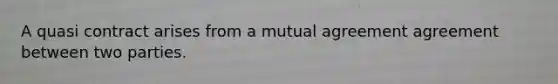 A quasi contract arises from a mutual agreement agreement between two parties.