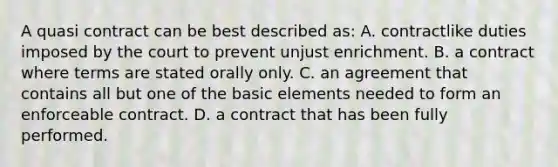 A quasi contract can be best described as: A. contractlike duties imposed by the court to prevent unjust enrichment. B. a contract where terms are stated orally only. C. an agreement that contains all but one of the basic elements needed to form an enforceable contract. D. a contract that has been fully performed.