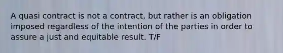 A quasi contract is not a contract, but rather is an obligation imposed regardless of the intention of the parties in order to assure a just and equitable result. T/F