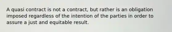 A quasi contract is not a contract, but rather is an obligation imposed regardless of the intention of the parties in order to assure a just and equitable result.