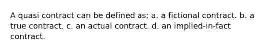 A quasi contract can be defined as: a. a fictional contract. b. a true contract. c. an actual contract. d. an implied-in-fact contract.