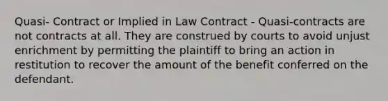 Quasi- Contract or Implied in Law Contract - Quasi-contracts are not contracts at all. They are construed by courts to avoid unjust enrichment by permitting the plaintiff to bring an action in restitution to recover the amount of the benefit conferred on the defendant.