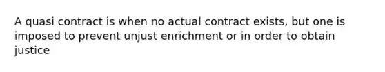 A quasi contract is when no actual contract exists, but one is imposed to prevent unjust enrichment or in order to obtain justice