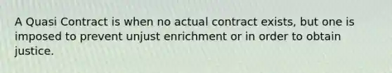 A Quasi Contract is when no actual contract exists, but one is imposed to prevent unjust enrichment or in order to obtain justice.