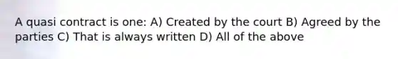 A quasi contract is one: A) Created by the court B) Agreed by the parties C) That is always written D) All of the above