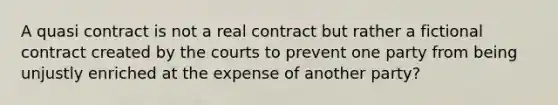 A quasi contract is not a real contract but rather a fictional contract created by the courts to prevent one party from being unjustly enriched at the expense of another party?