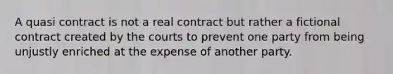 A quasi contract is not a real contract but rather a fictional contract created by the courts to prevent one party from being unjustly enriched at the expense of another party.