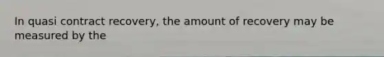 In quasi contract recovery, the amount of recovery may be measured by the