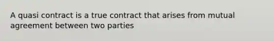 A quasi contract is a true contract that arises from mutual agreement between two parties