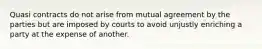 Quasi contracts do not arise from mutual agreement by the parties but are imposed by courts to avoid unjustly enriching a party at the expense of another.