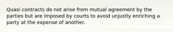 Quasi contracts do not arise from mutual agreement by the parties but are imposed by courts to avoid unjustly enriching a party at the expense of another.