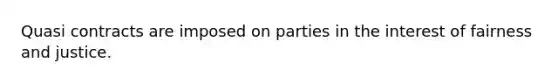 Quasi contracts are imposed on parties in the interest of fairness and justice.