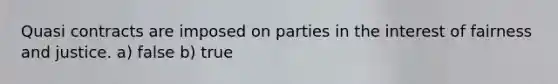 Quasi contracts are imposed on parties in the interest of fairness and justice. a) false b) true