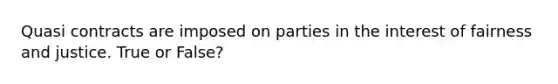 Quasi contracts are imposed on parties in the interest of fairness and justice. True or False?