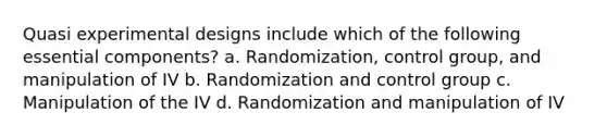 Quasi experimental designs include which of the following essential components? a. Randomization, control group, and manipulation of IV b. Randomization and control group c. Manipulation of the IV d. Randomization and manipulation of IV