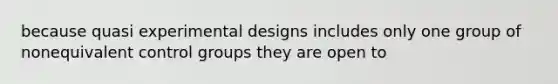 because quasi experimental designs includes only one group of nonequivalent control groups they are open to