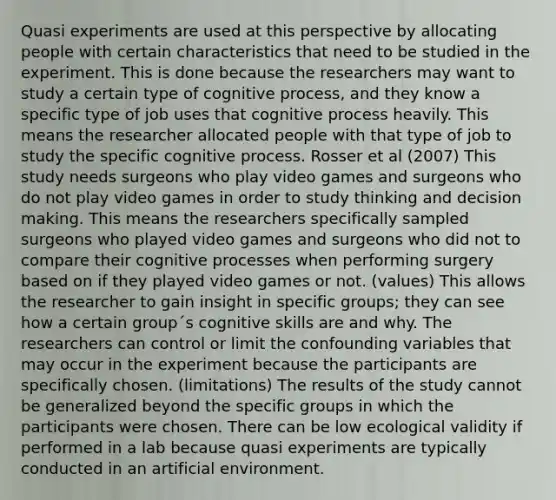 Quasi experiments are used at this perspective by allocating people with certain characteristics that need to be studied in the experiment. This is done because the researchers may want to study a certain type of cognitive process, and they know a specific type of job uses that cognitive process heavily. This means the researcher allocated people with that type of job to study the specific cognitive process. Rosser et al (2007) This study needs surgeons who play video games and surgeons who do not play video games in order to study thinking and decision making. This means the researchers specifically sampled surgeons who played video games and surgeons who did not to compare their cognitive processes when performing surgery based on if they played video games or not. (values) This allows the researcher to gain insight in specific groups; they can see how a certain group´s cognitive skills are and why. The researchers can control or limit the confounding variables that may occur in the experiment because the participants are specifically chosen. (limitations) The results of the study cannot be generalized beyond the specific groups in which the participants were chosen. There can be low ecological validity if performed in a lab because quasi experiments are typically conducted in an artificial environment.