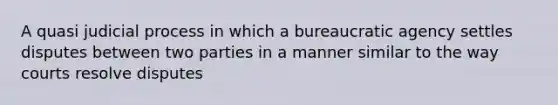 A quasi judicial process in which a bureaucratic agency settles disputes between two parties in a manner similar to the way courts resolve disputes