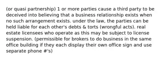 (or quasi partnership) 1 or more parties cause a third party to be deceived into believing that a business relationship exists when no such arrangement exists. under the law, the parties can be held liable for each other's debts & torts (wrongful acts). real estate licensees who operate as this may be subject to license suspension. (permissible for brokers to do business in the same office building if they each display their own office sign and use separate phone #'s)