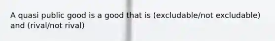 A quasi public good is a good that is (excludable/not excludable) and (rival/not rival)