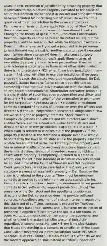 Quasi in rem- extension of jurisdiction by attaching property that is unrelated to the ∆ actions Property is related to the cause of action but Marshall doesn't see it or doesn't make the distinction between "related to" or "arising out of" Issue: Do we hold this question of in rem jurisdiction to the same standards as Pennoyer and Harris or do we apply International Shoe? Yes Is the statute constitutional in terms of International Shoe? • Changing the theory of quasi in rem jurisdiction Conservatory function- Property can't be seized at the outset usually but the property should be seized in Del. while I'm litigated in Arizona • Doesn't make any sense If you get a judgment in in personum jurisdiction and you bring it to another state to have it executed upon (where there's property) does it make sense to apply International Shoe? • No you don't apply Shoe in terms of execution of property it is an in rem proceedings There might be jurisdiction in a state because there is not other state in which there is no jurisdiction • 4K2- when there is no jurisdiction in any state in 4 k1 they will allow to exercise jurisdiction. If we apply shoe to the case, the statute would be unconstitutional. So Del. passed a statute based on fictive consent but this tells us something about the qualitative evaluation with the state. Del. st. crt. Found it constitutional. Shareholder derivative action • Π is a shareholder of stock that sues a corporation and officer and directors • Π is suing on behalf of the corporation to get money for the corporation • Antitrust action • Presence or minimum contacts standard? The basis of jurisdiction over the officers and director ∆ of the Del. corporation • Incorporeal obligations • How are we seizing those property interests? Stock transfers • Complex obligations The officers and the directors are distinct entities Where can we extend jursidiction to the officers and directors? When in rem jurisdiction is appropriate in a state: • When claim is related to or arises out of the property o If the property is located in the state and a dispute over it arises o ∆ benefits from the laws of the state where the property is located o State has an interest in the marketability of the property and has in interest in efficiently resolving disputes o Injury occurs on the land and claims rise out of absentee ownership Holding: In cases where property is completely unrelated to a cause of action, only the Int. Shoe standard of minimum contacts should be applied. Error of the Court of Chancery and Del. Supreme Court: jurisdiction cannot be asserted on the ∆ solely on the statutory presence of appellant's property in Del. Because the claim is unrelated to the property. There must be minimum contacts as applied to the minimum contacts standard in Int. Shoe. Analysis • Appellant's holding in Greyhound do not provide contacts to Del. sufficient to support jurisdiction. (Shoe) The presence of the Del. stock and the appellants positions as directors of the Del. corporation does not provide sufficient contacts. • Appellee's argument of a state interest in regulating this claim and of sufficient contacts is rejected by The Court because they base their interest and jurisdiction on the notion of presence. • Appellee fails to prove the Del. Is a fair forum. In other words, you must consider the acts of the appellants and whether or not the actions satisfies personal jurisdiction regardless of convenience. Hanson • There is no clear statute that treats directorship as a consent to jurisdiction in the State. Conclusion • Reversed no in rem jurisdiction SOME INT. SHOE STANDARDS APPLY - MAKES STOCKS PROPERTY. When do we use the modern approach of Shoe instead of ficitive jurisdiction?