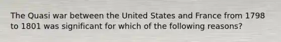 The Quasi war between the United States and France from 1798 to 1801 was significant for which of the following reasons?