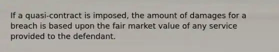 If a quasi-contract is imposed, the amount of damages for a breach is based upon the fair market value of any service provided to the defendant.