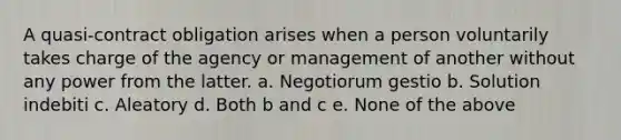 A quasi-contract obligation arises when a person voluntarily takes charge of the agency or management of another without any power from the latter. a. Negotiorum gestio b. Solution indebiti c. Aleatory d. Both b and c e. None of the above