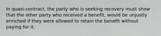 In quasi-contract, the party who is seeking recovery must show that the other party who received a benefit, would be unjustly enriched if they were allowed to retain the benefit without paying for it.