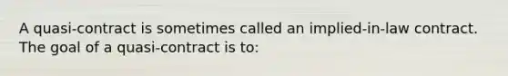 A quasi-contract is sometimes called an implied-in-law contract. The goal of a quasi-contract is to: