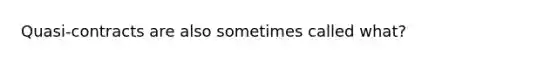 Quasi-contracts are also sometimes called what?