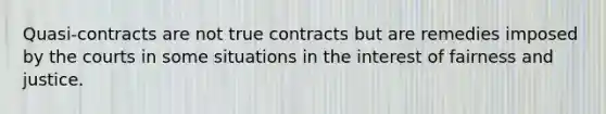 Quasi-contracts are not true contracts but are remedies imposed by the courts in some situations in the interest of fairness and justice.