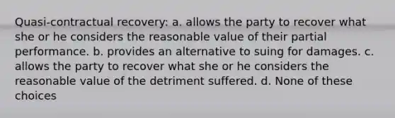 Quasi-contractual recovery: a. allows the party to recover what she or he considers the reasonable value of their partial performance. b. provides an alternative to suing for damages. c. allows the party to recover what she or he considers the reasonable value of the detriment suffered. d. None of these choices